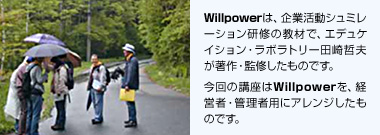 Willpowerは、企業活動シュミレーション研修の教材で、エデュケイション・ラボラトリー田崎哲夫が著作・監修したものです。 今回の講座はWillpowerを、経営者・管理者用にアレンジしたものです。
